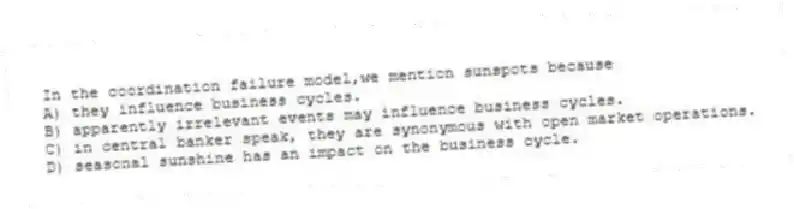In the coordination failure model,we mention sunspots because
A) they influence business cycles.
B) apparently irrelevant events may influence business cycles.
C) in central banker speak, they are synonymous with open market operations.
D) seasonal sunshine has an impact on the business cycle.