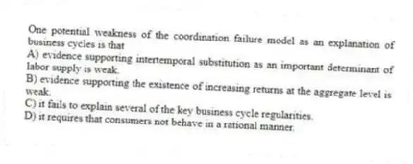 One potential weakness of the coordination failure model as an explanation of business cycles is that
A) evidence supporting intertemporal substitution as an important determinant of labor supply is weak.
B) evidence supporting the existence of increasing returns at the aggregate level is weak.
C) it fails to explain several of the key business cycle regularities.
D) it requires that consumers not behave in a rational manner.