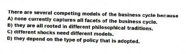 There are several competing models of the business cycle because
A) none currently captures all facets of the business cycle.
B) they are all rooted in different philosophical traditions.
C) different shocks need different models.
D) they depend on the type of policy that is adopted.