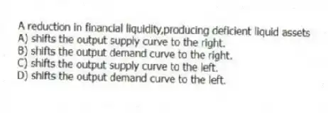 A reduction in financial liquidity,producing deficient liquid assets
A) shifts the output supply curve to the right.
B) shifts the output demand curve to the right.
C) shifts the output supply curve to the left.
D) shifts the output demand curve to the left.