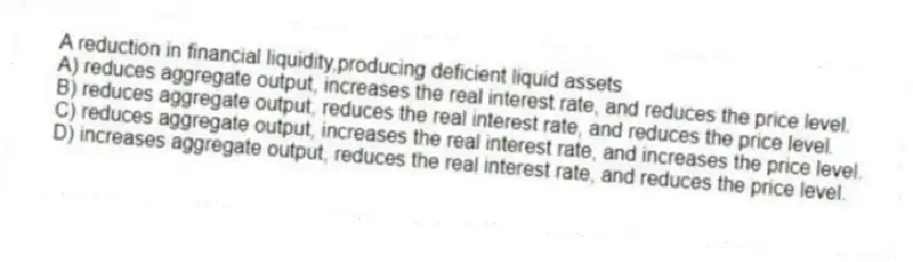 A reduction in financial liquidity,producing deficient liquid assets
A) reduces aggregate output, increases the real interest rate, and reduces the price level.
B) reduces aggregate output, reduces the real interest rate, and reduces the price level.
C) reduces aggregate output, increases the real interest rate, and increases the price level.
D) increases aggregate output, reduces the real interest rate, and reduces the price level.