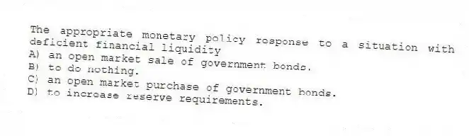 The appropriate monetary policy response to a situation with deficient financial liquidity
A) an open market sale of government bonds.
B) to do nothing.
C) an open market purchase of government bonds.
D) to increase reserve requirements.