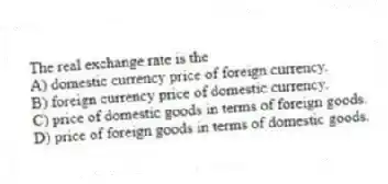 The real exchange rate is the
A) domestic currency price of foreign currency.
B) foreign currency price of domestic currency.
C) price of domestic goods in terms of foreign goods.
D) price of foreign goods in terms of domestic goods.