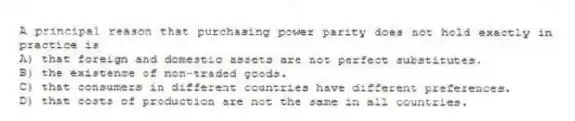 A principal reason that purchasing power parity does not hold exactly in practice is
A) that foreign and domestic assets are not perfect substitutes.
B) the existence of non-traded goods.
C) that consumers in different countries have different preferences.
D) that costs of production are not the same in all countries.