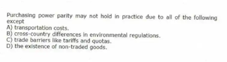 Purchasing power parity may not hold in practice due to all of the following except
A) transportation costs.
B) cross-country differences in environmental regulations.
C) trade barriers like tariffs and quotas.
D) the existence of non-traded goods.