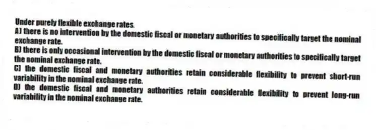 Under purely flexible exchange rates,
A) there is no intervention by the domestic fiscal or monetary authorities to specifically target the nominal exchange rate.
B) there is only occasional intervention by the domestic fiscal or monetary authorities to specifically target the nominal exchange rate.
C) the domestic fiscal and monetary authorities retain considerable flexibility to prevent short-run variability in the nominal exchange rate.
D) the domestic fiscal and monetary authorities retain considerable flexibility to prevent long-run variability in the nominal exchange rate.