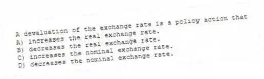 A devaluation of the exchange rate is a policy action that
A) increases the real exchange rate.
B) decreases the real exchange rate.
C) increases the nominal exchange rate.
D) decreases the nominal exchange rate.