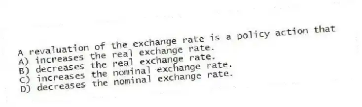 A revaluation of the exchange rate is a policy action that
A) increases the real exchange rate.
B) decreases the real exchange rate.
C) increases the nominal exchange rate.
D) decreases the nominal exchange rate.