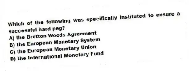 Which of the following was specifically instituted to ensure a successful hard peg?
A) the Bretton Woods Agreement
B) the European Monetary System
C) the European Monetary Union
D) the International Monetary Fund