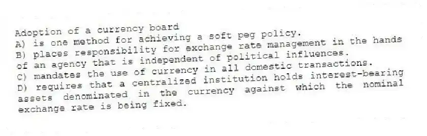 Adoption of a currency board
A) is one method for achieving a soft peg policy.
B) places responsibility for exchange rate management in the hands of an agency that is independent of political influences.
C) mandates the use of currency in all domestic transactions.
D) requires that a centralized institution holds interest-bearing assets denominated in the currency against which the nominal exchange rate is being fixed.