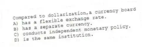 Compared to dollarization,a currency board
A) has a flexible exchange rate.
B) has a separate currency.
C) conducts independent monetary policy.
D) is the same institution.