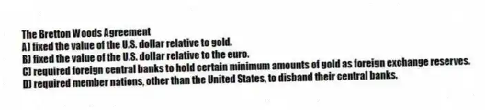 The Bretton Woods Agreement
A) fixed the value of the U.S. dollar relative to gold.
B) fixed the value of the U.S. dollar relative to the euro.
C) required foreign central banks to hold certain minimum amounts of gold as foreign exchange reserves.
D) required member nations, other than the United States, to disband their central banks.