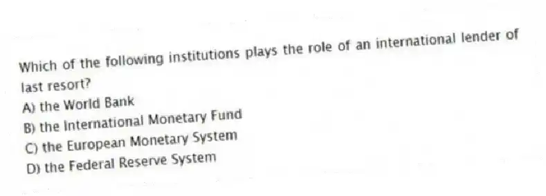 Which of the following institutions plays the role of an international lender of last resort?
A) the World Bank
B) the International Monetary Fund
C) the European Monetary System
D) the Federal Reserve System
