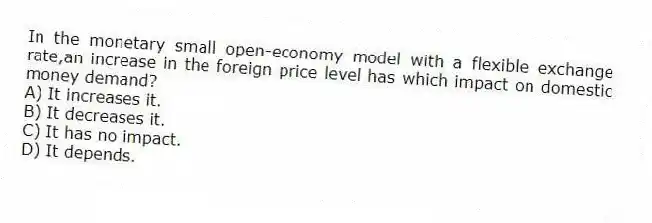 In the monetary small open-economy model with a flexible exchange rate,an increase in the foreign price level has which impact on domestic money demand?
A) It increases it.
B) It decreases it.
C) It has no impact.
D) It depends.