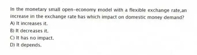 In the monetary small open-economy model with a flexible exchange rate,an increase in the exchange rate has which impact on domestic money demand?
A) It increases it.
B) It decreases it.
C) It has no impact.
D) It depends.