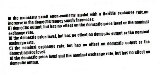 In the monetary small open-economy model with a flexible exchange rate,an increase in the domestic money supply increases
A) domestic output, but has no effect on the domestic price level or the nominal exchange rate.
B) the domestic price level, but has no effect on domestic output or the nominal exchange rate.
C) the nominal exchange rate, but has no effect on domestic output or the domestic price level.
D) the domestic price level and the nominal exchange rate, but has no effect on domestic output.