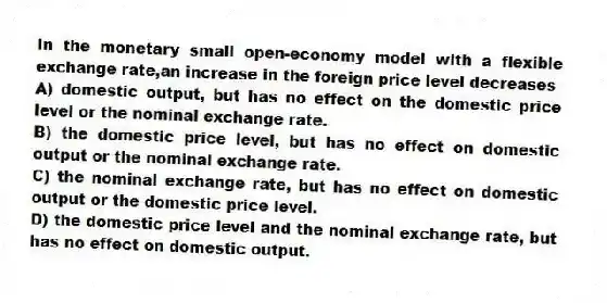 In the monetary small open-economy model with a flexible exchange rate,an increase in the foreign price level decreases
A) domestic output, but has no effect on the domestic price level or the nominal exchange rate.
B) the domestic price level, but has no effect on domestic output or the nominal exchange rate.
C) the nominal exchange rate, but has no effect on domestic output or the domestic price level.
D) the domestic price level and the nominal exchange rate, but has no effect on domestic output.