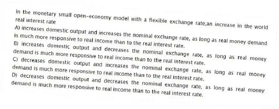 In the monetary small open-economy model with a flexible exchange rate,an increase in the world real interest rate
A) increases domestic output and increases the nominal exchange rate, as long as real money demand is much more responsive to real income than to the real interest rate.
B) increases domestic output and decreases the nominal exchange rate, as long as real money demand is much more responsive to real income than to the real interest rate.
C) decreases domestic output and increases the nominal exchange rate, as long as real money demand is much more responsive to real income than to the real interest rate.
D) decreases domestic output and decreases the nominal exchange rate, as long as real money demand is much more responsive to real income than to the real interest rate.