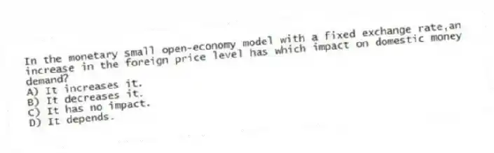 In the monetary small open-economy model with a fixed exchange rate,an increase in the foreign price level has which impact on domestic money demand?
A) It increases it.
B) It decreases it.
C) It has no impact.
D) It depends.