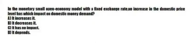 In the monetary small open-economy model with a fixed exchange rate,an increase in the domestic price level has which impact on domestic money demand?
A) It increases it.
B) It decreases it.
C) It has no impact.
D) It depends.