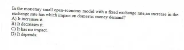 In the monetary small open-economy model with a fixed exchange rate,an increase in the exchange rate has which impact on domestic money demand?
A) It increases it.
B) It decreases it.
C) It has no impact.
D) It depends.