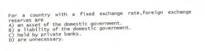 For a country with a fixed exchange rate,foreign exchange reserves are
A) an asset of the domestic government.
B) a liability of the domestic government.
C) held by private banks.
D) are unnecessary.