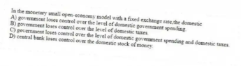 In the monetary small open-economy model with a fixed exchange rate,the domestic
A) government loses control over the level of domestic government spending.
B) government loses control over the level of domestic taxes.
C) government loses control over the level of domestic government spending and domestic taxes.
D) central bank loses control over the domestic stock of money.