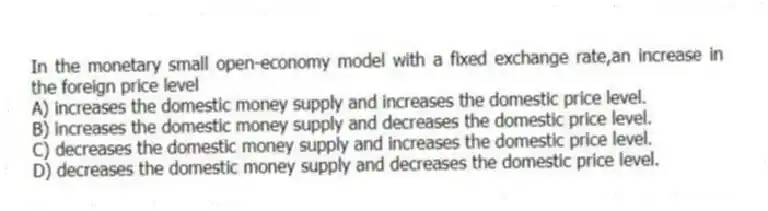 In the monetary small open-economy model with a fixed exchange rate,an increase in the foreign price level
A) increases the domestic money supply and increases the domestic price level.
B) increases the domestic money supply and decreases the domestic price level.
C) decreases the domestic money supply and increases the domestic price level.
D) decreases the domestic money supply and decreases the domestic price level.