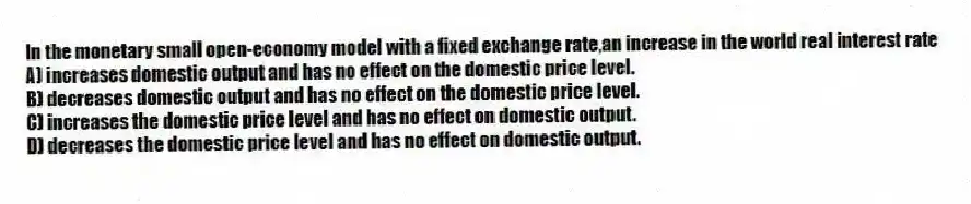 In the monetary small open-economy model with a fixed exchange rate,an increase in the world real interest rate
A) increases domestic output and has no effect on the domestic price level.
B) decreases domestic output and has no effect on the domestic price level.
C) increases the domestic price level and has no effect on domestic output.
D) decreases the domestic price level and has no effect on domestic output.