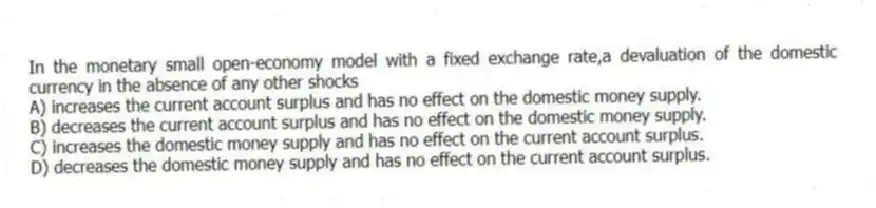In the monetary small open-economy model with a fixed exchange rate,a devaluation of the domestic currency in the absence of any other shocks
A) increases the current account surplus and has no effect on the domestic money supply.
B) decreases the current account surplus and has no effect on the domestic money supply.
C) increases the domestic money supply and has no effect on the current account surplus.
D) decreases the domestic money supply and has no effect on the current account surplus.