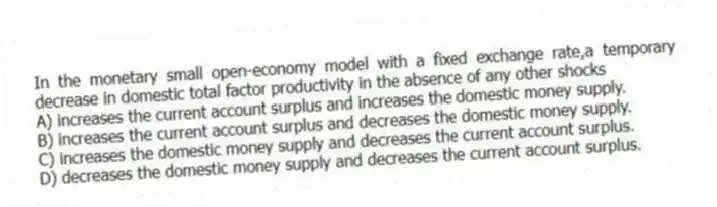 In the monetary small open-economy model with a fixed exchange rate,a temporary decrease in domestic total factor productivity in the absence of any other shocks
A) increases the current account surplus and increases the domestic money supply.
B) increases the current account surplus and decreases the domestic money supply.
C) increases the domestic money supply and decreases the current account surplus.
D) decreases the domestic money supply and decreases the current account surplus.