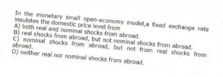 In the monetary small open-economy model,a fixed exchange rate insulates the domestic price level from
A) both real and nominal shocks from abroad.
B) real shocks from abroad, but not nominal shocks from abroad.
C) nominal shocks from abroad, but not from real shocks from abroad.
D) neither real nor nominal shocks from abroad.