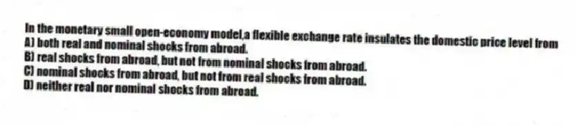 In the monetary small open-economy model,a flexible exchange rate insulates the domestic price level from
A) both real and nominal shocks from abroad.
B) real shocks from abroad, but not from nominal shocks from abroad.
C) nominal shocks from abroad, but not from real shocks from abroad.
D) neither real nor nominal shocks from abroad.