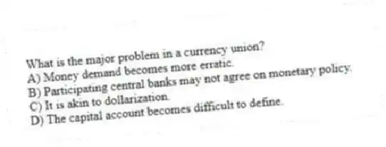What is the major problem in a currency union?
A) Money demand becomes more erratic.
B) Participating central banks may not agree on monetary policy.
C) It is akin to dollarization.
D) The capital account becomes difficult to define.