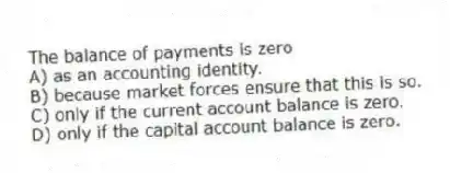 The balance of payments is zero
A) as an accounting identity.
B) because market forces ensure that this is so.
C) only if the current account balance is zero.
D) only if the capital account balance is zero.