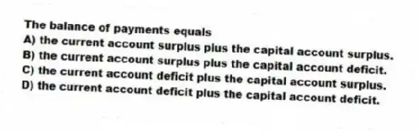 The balance of payments equals
A) the current account surplus plus the capital account surplus.
B) the current account surplus plus the capital account deficit.
C) the current account deficit plus the capital account surplus.
D) the current account deficit plus the capital account deficit.