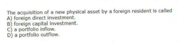 The acquisition of a new physical asset by a foreign resident is called
A) foreign direct investment.
B) foreign capital investment.
C) a portfolio inflow.
D) a portfolio outflow.