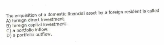 The acquisition of a domestic financial asset by a foreign resident is called
A) foreign direct investment.
B) foreign capital investment.
C) a portfolio inflow.
D) a portfolio outflow.