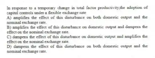 In response to a temporary change in total factor productivity,the adoption of capital controls under a flexible exchange rate
A) amplifies the effect of this disturbance on both domestic output and the nominal exchange rate.
B) amplifies the effect of this disturbance on domestic output and dampens the effect on the nominal exchange rate.
C) dampens the effect of this disturbance on domestic output and amplifies the effect on the nominal exchange rate.
D) dampens the effect of this disturbance on both domestic output and the nominal exchange rate.