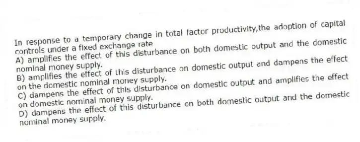 In response to a temporary change in total factor productivity,the adoption of capital controls under a fixed exchange rate
A) amplifies the effect of this disturbance on both domestic output and the domestic nominal money supply.
B) amplifies the effect of this disturbance on domestic output and dampens the effect on the domestic nominal money supply.
C) dampens the effect of this disturbance on domestic output and amplifies the effect on domestic nominal money supply.
D) dampens the effect of this disturbance on both domestic output and the domestic nominal money supply.