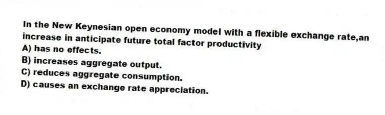 In the New Keynesian open economy model with a flexible exchange rate,an increase in anticipate future total factor productivity
A) has no effects.
B) increases aggregate output.
C) reduces aggregate consumption.
D) causes an exchange rate appreciation.
