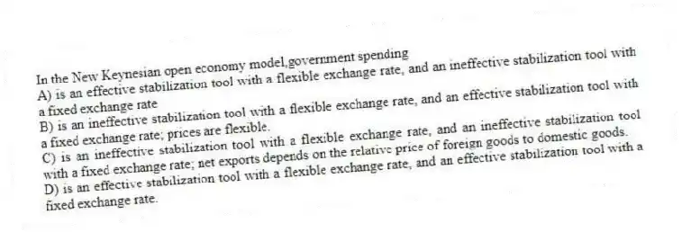 In the New Keynesian open economy model,government spending
A) is an effective stabilization tool with a flexible exchange rate, and an ineffective stabilization tool with a fixed exchange rate
B) is an ineffective stabilization tool with a flexible exchange rate, and an effective stabilization tool with a fixed exchange rate; prices are flexible.
C) is an ineffective stabilization tool with a flexible exchange rate, and an ineffective stabilization tool with a fixed exchange rate; net exports depends on the relative price of foreign goods to domestic goods.
D) is an effective stabilization tool with a flexible exchange rate, and an effective stabilization tool with a fixed exchange rate.