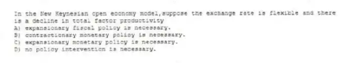 In the New Keynesian open economy model,suppose the exchange rate is flexible and there is a decline in total factor productivity
A) expansionary fiscal policy is necessary.
B) contractionary monetary policy is necessary.
C) expansionary monetary policy is necessary.
D) no policy intervention is necessary.