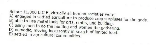 Before 11,000 B.C.E.,virtually all human societies were:
A) engaged in settled agriculture to produce crop surpluses for the gods.
B) able to use metal tools for arts, crafts, and building.
C) using men to do the hunting and women the gathering.
D) nomadic, moving incessantly in search of limited food.
E) settled in agricultural communities.