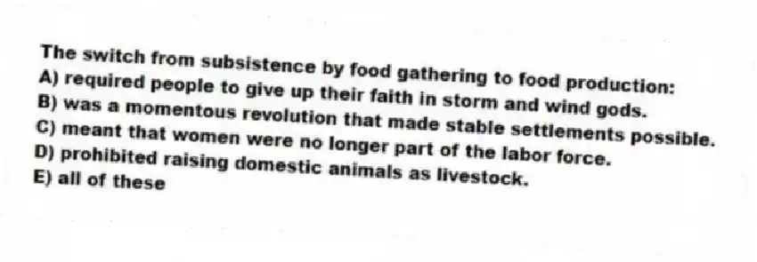 The switch from subsistence by food gathering to food production:
A) required people to give up their faith in storm and wind gods.
B) was a momentous revolution that made stable settlements possible.
C) meant that women were no longer part of the labor force.
D) prohibited raising domestic animals as livestock.
E) all of these