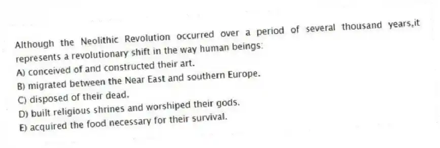 Although the Neolithic Revolution occurred over a period of several thousand years,it represents a revolutionary shift in the way human beings:
A) conceived of and constructed their art.
B) migrated between the Near East and southern Europe.
C) disposed of their dead.
D) built religious shrines and worshiped their gods.
E) acquired the food necessary for their survival.