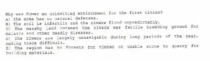 Why was Sumer an uninviting environment for the first cities?
A) The area has no natural defenses.
B) The soil is infertile and the rivers flood unpredictably.
C) The marshy land between the rivers was fertile breeding ground for malaria and other deadly diseases.
D) The rivers are largely unnavigable during long periods of the year, making trade difficult.
E) The region has no forests for timber or usable stone to quarry for building materials.