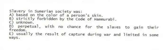 Slavery in Sumerian society was:
A) based on the color of a person's skin.
B) strictly forbidden by the Code of Hammurabi.
C) unknown.
D) perpetual, with no chance for the slaves to gain their freedom.
E) usually the result of capture during war and limited in some ways.