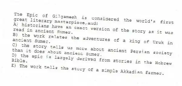The Epic of Gilgamesh is considered the world's first great literary masterpiece,and:
A) historians have an exact version of the story as it was read in ancient Sumer.
B) the work relates the adventures of a king of Uruk in ancient Sumer.
C) the story tells us more about ancient Persian society than it does about ancient Sumer.
D) the epic is largely derived from stories in the Hebrew Bible.
E) The work tells the story of a simple Akkadian farmer.