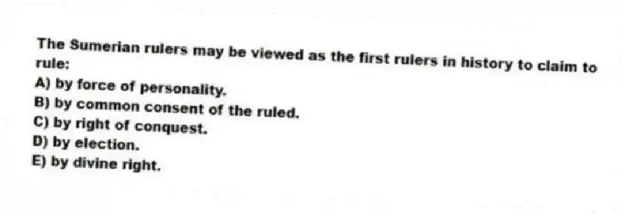 The Sumerian rulers may be viewed as the first rulers in history to claim to rule:
A) by force of personality.
B) by common consent of the ruled.
C) by right of conquest.
D) by election.
E) by divine right.